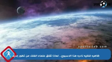 ظاهرة فلكية نادرة هذا الأسبوع.. لماذا تقلق علماء الفلك من تطور جديد